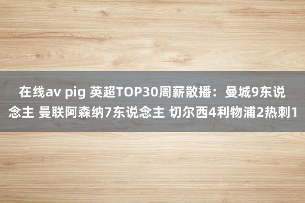 在线av pig 英超TOP30周薪散播：曼城9东说念主 曼联阿森纳7东说念主 切尔西4利物浦2热刺1