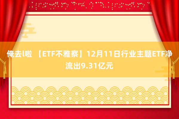 俺去l啦 【ETF不雅察】12月11日行业主题ETF净流出9.31亿元