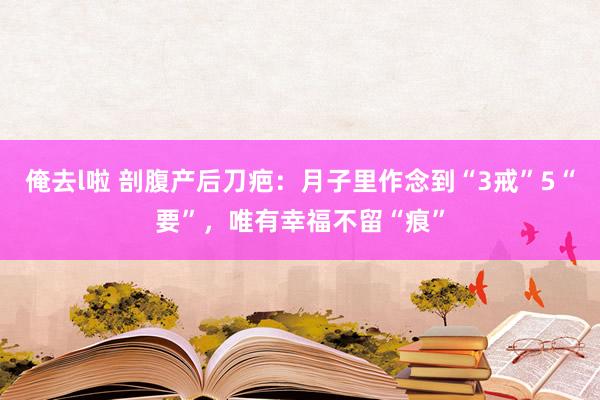 俺去l啦 剖腹产后刀疤：月子里作念到“3戒”5“要”，唯有幸福不留“痕”