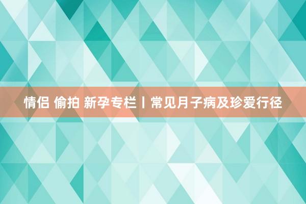 情侣 偷拍 新孕专栏丨常见月子病及珍爱行径