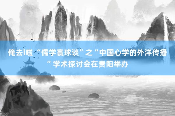 俺去l啦 “儒学寰球谈”之“中国心学的外洋传播”学术探讨会在贵阳举办