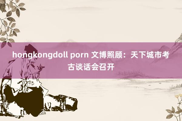 hongkongdoll porn 文博照顾：天下城市考古谈话会召开