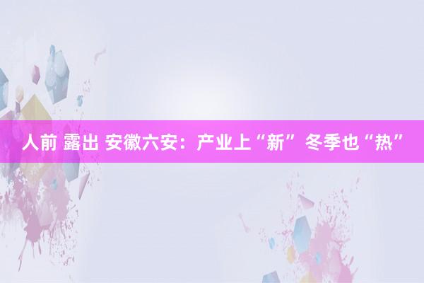 人前 露出 安徽六安：产业上“新” 冬季也“热”