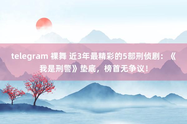 telegram 裸舞 近3年最精彩的5部刑侦剧：《我是刑警》垫底，榜首无争议！