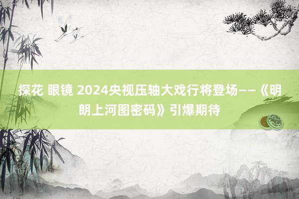 探花 眼镜 2024央视压轴大戏行将登场——《明朗上河图密码》引爆期待