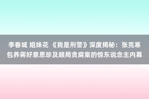 李春城 姐妹花 《我是刑警》深度揭秘：张克寒包养蒋好意思珍及顾局贪腐案的惊东说念主内幕