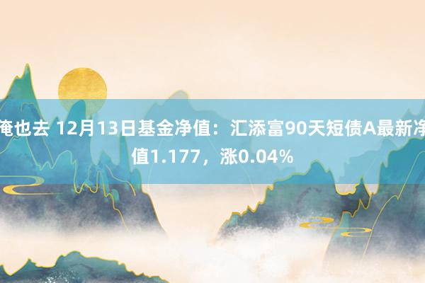 俺也去 12月13日基金净值：汇添富90天短债A最新净值1.177，涨0.04%