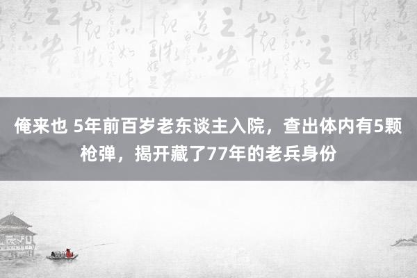 俺来也 5年前百岁老东谈主入院，查出体内有5颗枪弹，揭开藏了77年的老兵身份