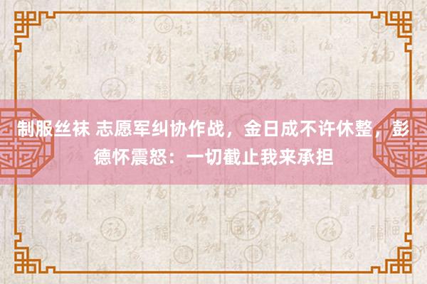 制服丝袜 志愿军纠协作战，金日成不许休整，彭德怀震怒：一切截止我来承担