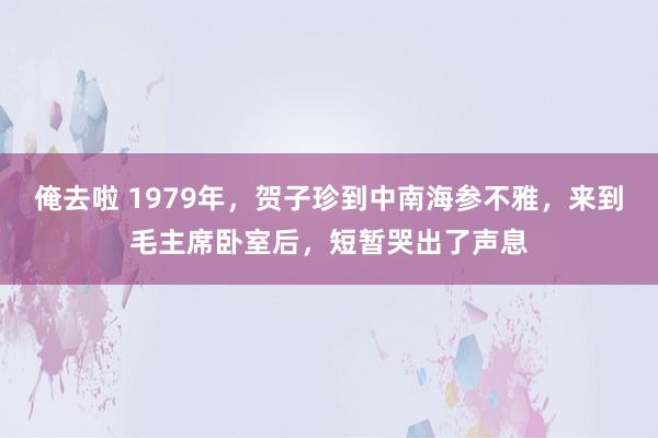 俺去啦 1979年，贺子珍到中南海参不雅，来到毛主席卧室后，短暂哭出了声息