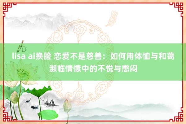 lisa ai换脸 恋爱不是慈善：如何用体恤与和蔼濒临情愫中的不悦与憋闷