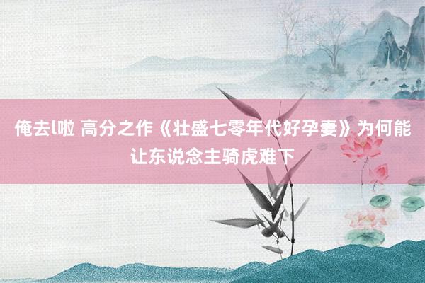 俺去l啦 高分之作《壮盛七零年代好孕妻》为何能让东说念主骑虎难下