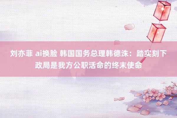 刘亦菲 ai换脸 韩国国务总理韩德洙：踏实刻下政局是我方公职活命的终末使命