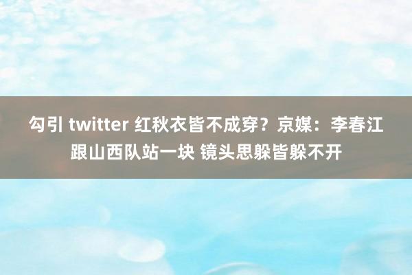 勾引 twitter 红秋衣皆不成穿？京媒：李春江跟山西队站一块 镜头思躲皆躲不开