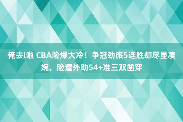 俺去l啦 CBA险爆大冷！争冠劲旅5连胜却尽显凄婉，险遭外助54+准三双凿穿