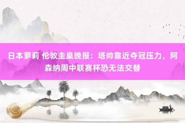 日本萝莉 伦敦圭臬晚报：塔帅靠近夺冠压力，阿森纳周中联赛杯恐无法交替