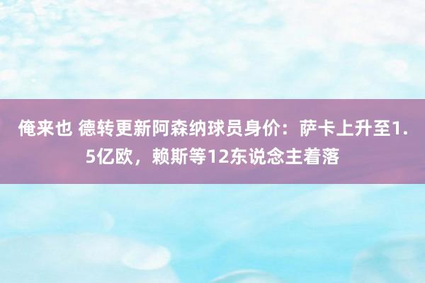 俺来也 德转更新阿森纳球员身价：萨卡上升至1.5亿欧，赖斯等12东说念主着落