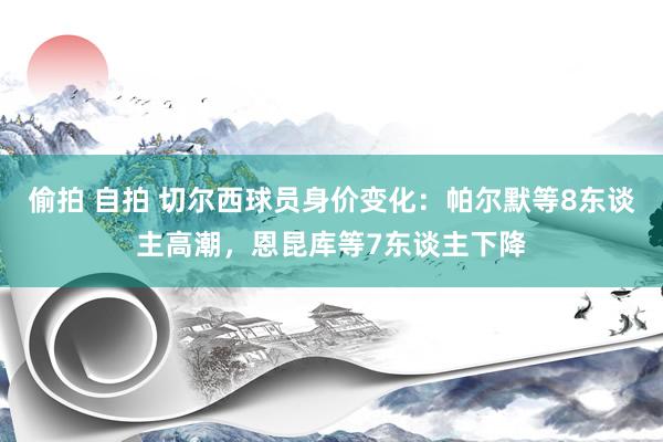 偷拍 自拍 切尔西球员身价变化：帕尔默等8东谈主高潮，恩昆库等7东谈主下降