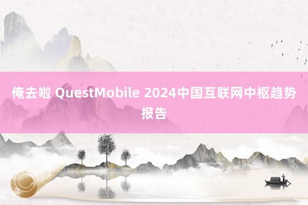 俺去啦 QuestMobile 2024中国互联网中枢趋势报告