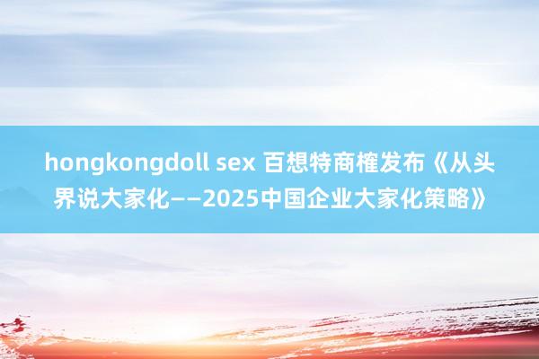 hongkongdoll sex 百想特商榷发布《从头界说大家化——2025中国企业大家化策略》