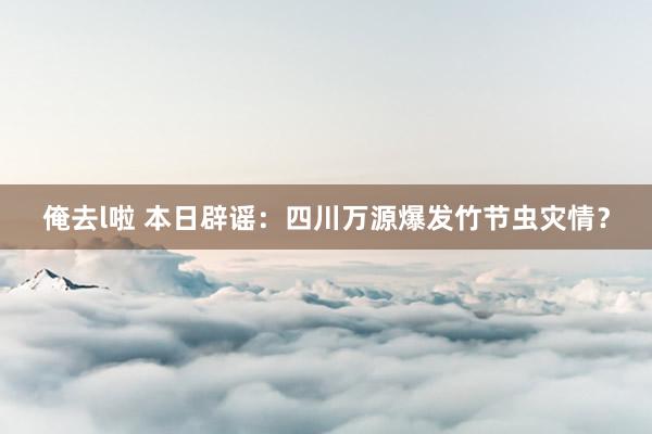 俺去l啦 本日辟谣：四川万源爆发竹节虫灾情？