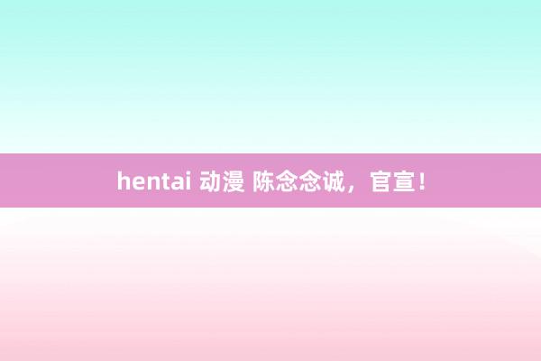 hentai 动漫 陈念念诚，官宣！