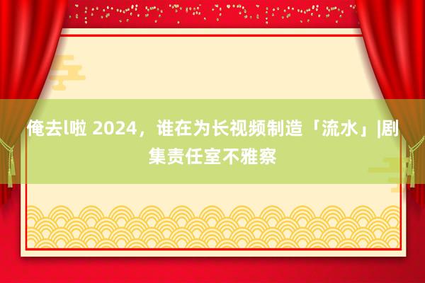 俺去l啦 2024，谁在为长视频制造「流水」|剧集责任室不雅察