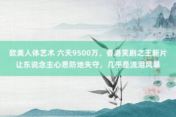 欧美人体艺术 六天9500万，香港笑剧之王新片让东说念主心思防地失守，几乎是流泪风暴