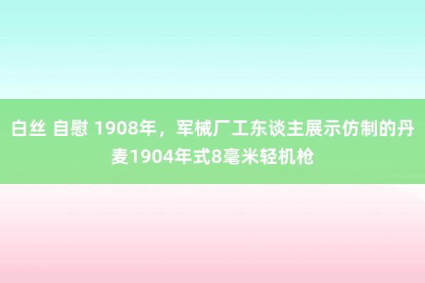 白丝 自慰 1908年，军械厂工东谈主展示仿制的丹麦1904年式8毫米轻机枪