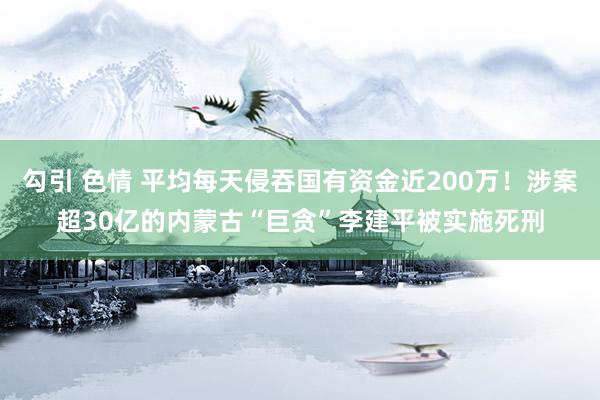 勾引 色情 平均每天侵吞国有资金近200万！涉案超30亿的内蒙古“巨贪”李建平被实施死刑