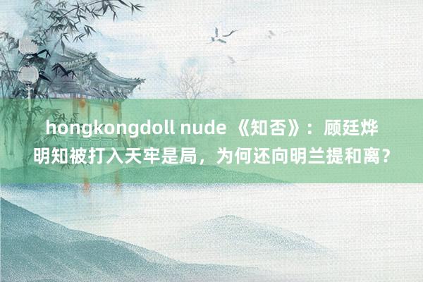 hongkongdoll nude 《知否》：顾廷烨明知被打入天牢是局，为何还向明兰提和离？