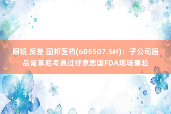 眼镜 反差 国邦医药(605507.SH)：子公司居品氟苯尼考通过好意思国FDA现场查验