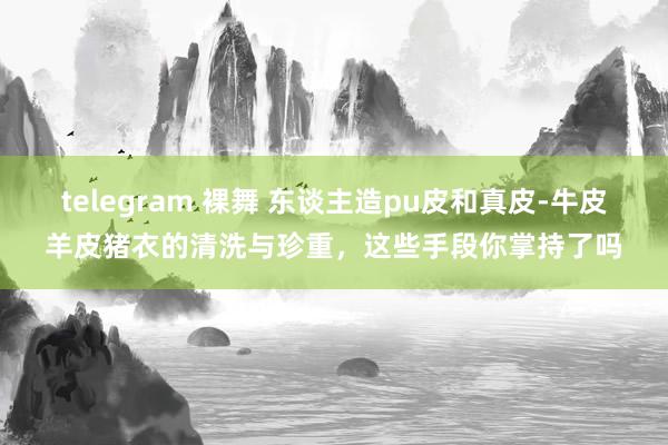 telegram 裸舞 东谈主造pu皮和真皮-牛皮羊皮猪衣的清洗与珍重，这些手段你掌持了吗