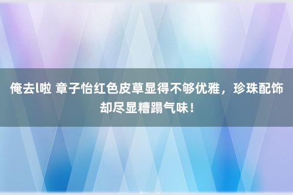 俺去l啦 章子怡红色皮草显得不够优雅，珍珠配饰却尽显糟蹋气味！