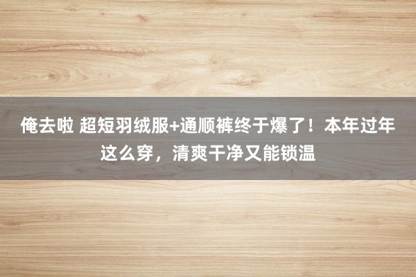 俺去啦 超短羽绒服+通顺裤终于爆了！本年过年这么穿，清爽干净又能锁温