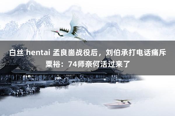 白丝 hentai 孟良崮战役后，刘伯承打电话痛斥粟裕：74师奈何活过来了