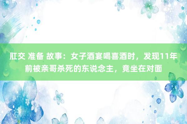 肛交 准备 故事：女子酒宴喝喜酒时，发现11年前被亲哥杀死的东说念主，竟坐在对面