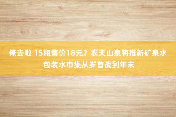 俺去啦 15瓶售价18元？农夫山泉将推新矿泉水 包装水市集从岁首战到年末