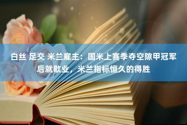 白丝 足交 米兰雇主：国米上赛季夺空隙甲冠军后就歇业，米兰指标恒久的得胜