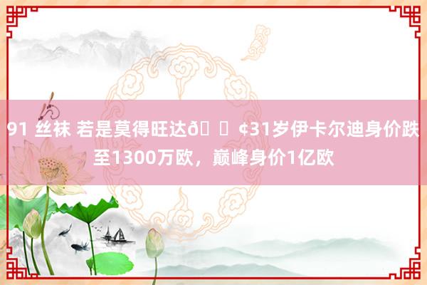 91 丝袜 若是莫得旺达😢31岁伊卡尔迪身价跌至1300万欧，巅峰身价1亿欧