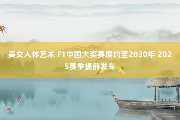 美女人体艺术 F1中国大奖赛续约至2030年 2025赛季提前发车