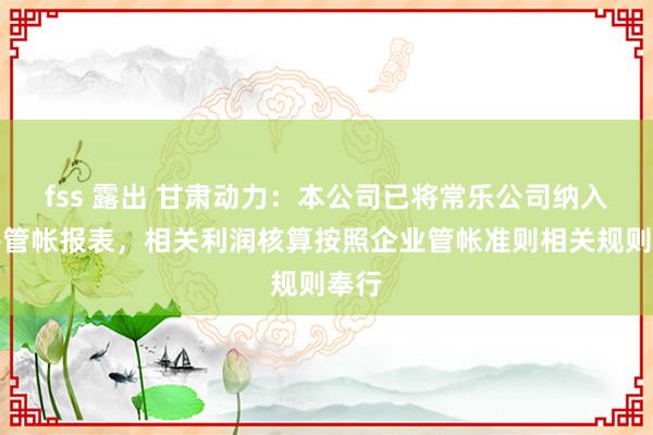 fss 露出 甘肃动力：本公司已将常乐公司纳入合并管帐报表，相关利润核算按照企业管帐准则相关规则奉行