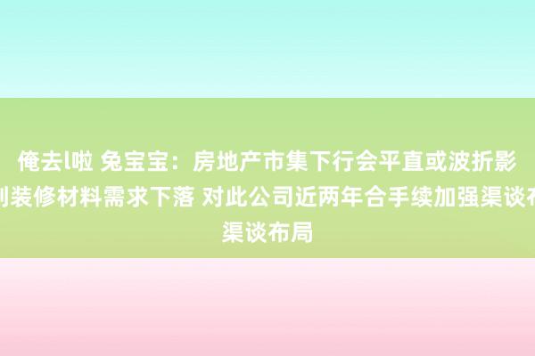 俺去l啦 兔宝宝：房地产市集下行会平直或波折影响到装修材料需求下落 对此公司近两年合手续加强渠谈布局