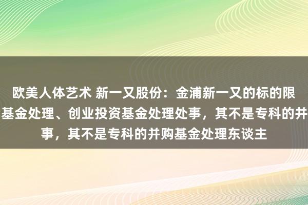 欧美人体艺术 新一又股份：金浦新一又的标的限度是私募股权投资基金处理、创业投资基金处理处事，其不是专科的并购基金处理东谈主