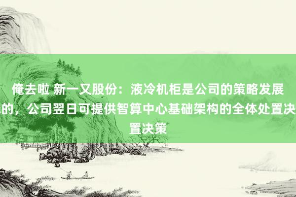 俺去啦 新一又股份：液冷机柜是公司的策略发展标的，公司翌日可提供智算中心基础架构的全体处置决策