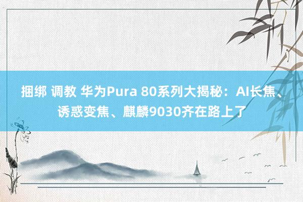 捆绑 调教 华为Pura 80系列大揭秘：AI长焦、诱惑变焦、麒麟9030齐在路上了