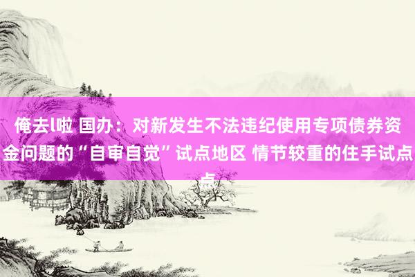 俺去l啦 国办：对新发生不法违纪使用专项债券资金问题的“自审自觉”试点地区 情节较重的住手试点