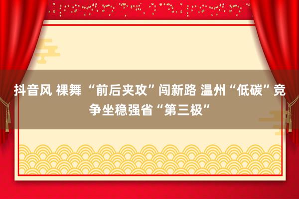 抖音风 裸舞 “前后夹攻”闯新路 温州“低碳”竞争坐稳强省“第三极”