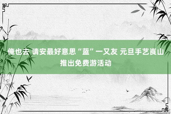 俺也去 请安最好意思“蓝”一又友 元旦手艺崀山推出免费游活动