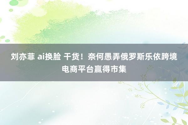 刘亦菲 ai换脸 干货！奈何愚弄俄罗斯乐依跨境电商平台赢得市集